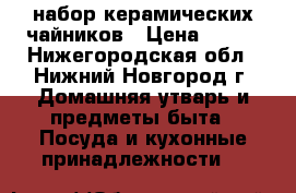 набор керамических чайников › Цена ­ 700 - Нижегородская обл., Нижний Новгород г. Домашняя утварь и предметы быта » Посуда и кухонные принадлежности   